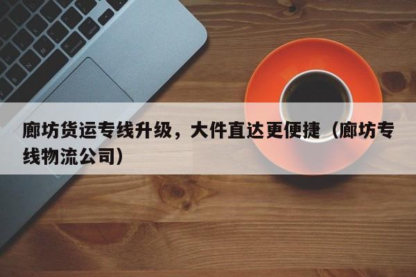 廊坊貨運專線升級，大件直達更便捷（廊坊專線物流公司）